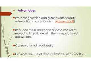 Advantages
Protecting surface and groundwater quality
(eliminating contaminants in surface runoff)
Reduced risk in insect and disease control by
replacing insecticide with the manipulation of
ecosystems
Conservation of biodiversity
Eliminate the use of toxic chemicals used in cotton
 
