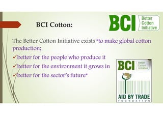 BCI Cotton:
The Better Cotton Initiative exists “to make global cotton
production;
better for the people who produce it
better for the environment it grows in
better for the sector’s future”
 