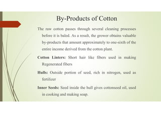 By-Products of Cotton
The raw cotton passes through several cleaning processes
before it is baled. As a result, the grower obtains valuable
by-products that amount approximately to one-sixth of the
entire income derived from the cotton plant.
Cotton Linters: Short hair like fibers used in making
Regenerated fibers
Hulls: Outside portion of seed, rich in nitrogen, used as
fertilizer
Inner Seeds: Seed inside the hull gives cottonseed oil, used
in cooking and making soap.
 
