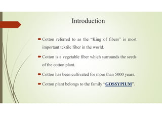Introduction
Cotton referred to as the “King of fibers” is most
important textile fiber in the world.
Cotton is a vegetable fiber which surrounds the seeds
of the cotton plant.
Cotton has been cultivated for more than 5000 years.
Cotton plant belongs to the family “GOSSYPIUM”.
 