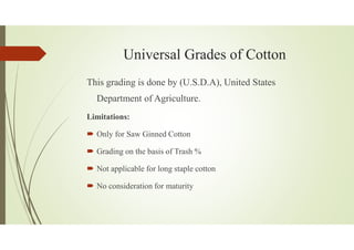 Universal Grades of Cotton
This grading is done by (U.S.D.A), United States
Department of Agriculture.
Limitations:
Only for Saw Ginned Cotton
Grading on the basis of Trash %
Not applicable for long staple cotton
No consideration for maturity
 