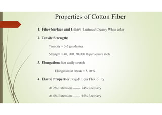 Properties of Cotton Fiber
1. Fiber Surface and Color: Lustrous/ Creamy White color
2. Tensile Strength:
Tenacity = 3-5 gm/denier
Strength = 40, 000, 20,000 lb per square inch
3. Elongation: Not easily stretch
Elongation at Break = 5-10 %
4. Elastic Properties: Rigid/ Less Flexibility
At 2% Extension ------- 74% Recovery
At 5% Extension ------- 45% Recovery
 