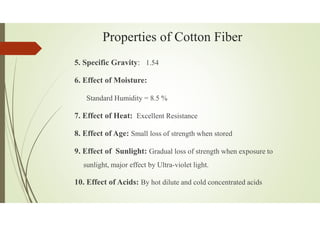 Properties of Cotton Fiber
5. Specific Gravity: 1.54
6. Effect of Moisture:
Standard Humidity = 8.5 %
7. Effect of Heat: Excellent Resistance
8. Effect of Age: Small loss of strength when stored
9. Effect of Sunlight: Gradual loss of strength when exposure to
sunlight, major effect by Ultra-violet light.
10. Effect of Acids: By hot dilute and cold concentrated acids
 