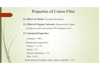 Properties of Cotton Fiber
11. Effect of Alkalis: Excellent Resistance
12. Effect of Organic Solvents: Dispersed by Copper
Complexes and Concentrated 70% Sulphuric acid
13. Chemical Properties:
Cellulose = 94%
Remaining Composition:
Protein = 1-1.5%
Pectin = 1%
Mineral substances = 1%
Wax = 0.5%
Small amount of organic acids, sugars, pigments = 2%
 