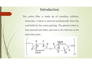 Introduction
The cotton fiber is made up of countless cellulose
molecules. Cotton is removed mechanically from the
seed bolls by the cotton ginning. The ginned cotton is
then pressed into bales and sent to the factories to be
spun into yarns.
 