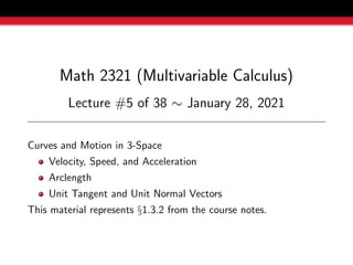 Math 2321 (Multivariable Calculus)
Lecture #5 of 38 ∼ January 28, 2021
Curves and Motion in 3-Space
Velocity, Speed, and Acceleration
Arclength
Unit Tangent and Unit Normal Vectors
This material represents §1.3.2 from the course notes.
 