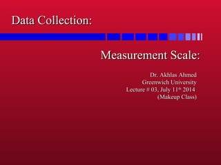 Measurement Scale:Measurement Scale:
Dr. Akhlas AhmedDr. Akhlas Ahmed
Greenwich UniversityGreenwich University
Lecture # 03, July 11Lecture # 03, July 11thth
20142014
(Makeup Class)(Makeup Class)
Data Collection:Data Collection:
 