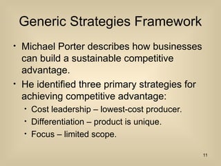 Generic Strategies Framework
? Michael Porter describes how businesses
can build a sustainable competitive
advantage.
? He identified three primary strategies for
achieving competitive advantage:
? Cost leadership C lowest-cost producer.
? Differentiation C product is unique.
? Focus C limited scope.
11
 