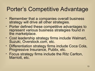 Porters Competitive Advantage
? Remember that a companies overall business
strategy will drive all other strategies.
? Porter defined these competitive advantages to
represent various business strategies found in
the marketplace.
? Cost leadership strategy firms include Walmart,
Suzuki, Overstock.com, etc.
? Differentiation strategy firms include Coca Cola,
Progressive Insurance, Publix, etc.
? Focus strategy firms include the Ritz Carlton,
Marriott, etc.
13
 