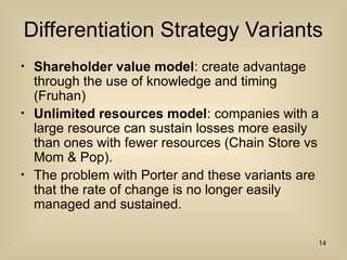 Differentiation Strategy Variants
? Shareholder value model: create advantage
through the use of knowledge and timing
(Fruhan)
? Unlimited resources model: companies with a
large resource can sustain losses more easily
than ones with fewer resources (Chain Store vs
Mom & Pop).
? The problem with Porter and these variants are
that the rate of change is no longer easily
managed and sustained.
14
 