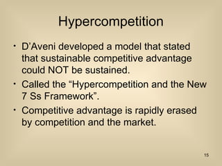 Hypercompetition
? DAveni developed a model that stated
that sustainable competitive advantage
could NOT be sustained.
? Called the Hypercompetition and the New
7 Ss Framework.
? Competitive advantage is rapidly erased
by competition and the market.
15
 