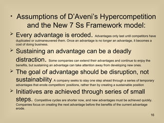 ? Assumptions of DAvenis Hypercompetition
and the New 7 Ss Framework model:
? Every advantage is eroded. Advantages only last until competitors have
duplicated or outmaneuvered them. Once an advantage is no longer an advantage, it becomes a
cost of doing business.
? Sustaining an advantage can be a deadly
distraction. Some companies can extend their advantages and continue to enjoy the
benefits, but sustaining an advantage can take attention away from developing new ones.
? The goal of advantage should be disruption, not
sustainability. A company seeks to stay one step ahead through a series of temporary
advantages that erode competitors positions, rather than by creating a sustainable position
? Initiatives are achieved through series of small
steps. Competitive cycles are shorter now, and new advantages must be achieved quickly.
Companies focus on creating the next advantage before the benefits of the current advantage
erode.
16
 