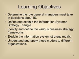 Learning Objectives
? Determine the role general managers must take
in decisions about IS.
? Define and explain the Information Systems
Strategy Triangle.
? Identify and define the various business strategy
frameworks.
? Explain the information system strategy matrix.
? Understand and apply these models to different
organizations.
2
 
