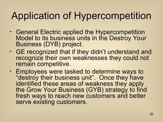 Application of Hypercompetition
? General Electric applied the Hypercompetition
Model to its business units in the Destroy Your
Business (DYB) project.
? GE recognized that if they didnt understand and
recognize their own weaknesses they could not
remain competitive.
? Employees were tasked to determine ways to
destroy their business unit. Once they have
identified these areas of weakness they apply
the Grow Your Business (GYB) strategy to find
fresh ways to reach new customers and better
serve existing customers.
20
 