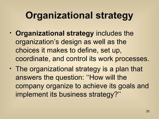 Organizational strategy
? Organizational strategy includes the
organizations design as well as the
choices it makes to define, set up,
coordinate, and control its work processes.
? The organizational strategy is a plan that
answers the question: How will the
company organize to achieve its goals and
implement its business strategy?
25
 