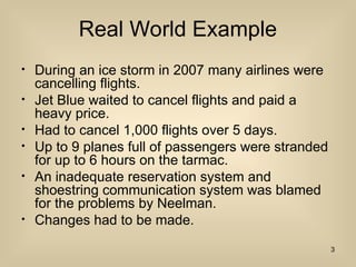 Real World Example
? During an ice storm in 2007 many airlines were
cancelling flights.
? Jet Blue waited to cancel flights and paid a
heavy price.
? Had to cancel 1,000 flights over 5 days.
? Up to 9 planes full of passengers were stranded
for up to 6 hours on the tarmac.
? An inadequate reservation system and
shoestring communication system was blamed
for the problems by Neelman.
? Changes had to be made.
3
 