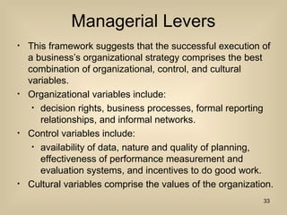 Managerial Levers
? This framework suggests that the successful execution of
a businesss organizational strategy comprises the best
combination of organizational, control, and cultural
variables.
? Organizational variables include:
? decision rights, business processes, formal reporting
relationships, and informal networks.
? Control variables include:
? availability of data, nature and quality of planning,
effectiveness of performance measurement and
evaluation systems, and incentives to do good work.
? Cultural variables comprise the values of the organization.
33
 