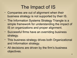 The Impact of IS
? Companies are out of alignment when their
business strategy is not supported by their IS.
? The Information Systems Strategy Triangle is a
simple framework for understanding the impact of
IS on organizations and proper alignment.
? Successful firms have an overriding business
strategy.
? This business strategy drives both Organizational
and Information strategy.
? All decisions are driven by the firms business
objectives.
4
 