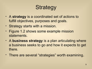 Strategy
? A strategy is a coordinated set of actions to
fulfill objectives, purposes and goals.
? Strategy starts with a mission.
? Figure 1.2 shows some example mission
statements.
? A business strategy is a plan articulating where
a business seeks to go and how it expects to get
there.
? There are several strategies worth examining.
9
 
