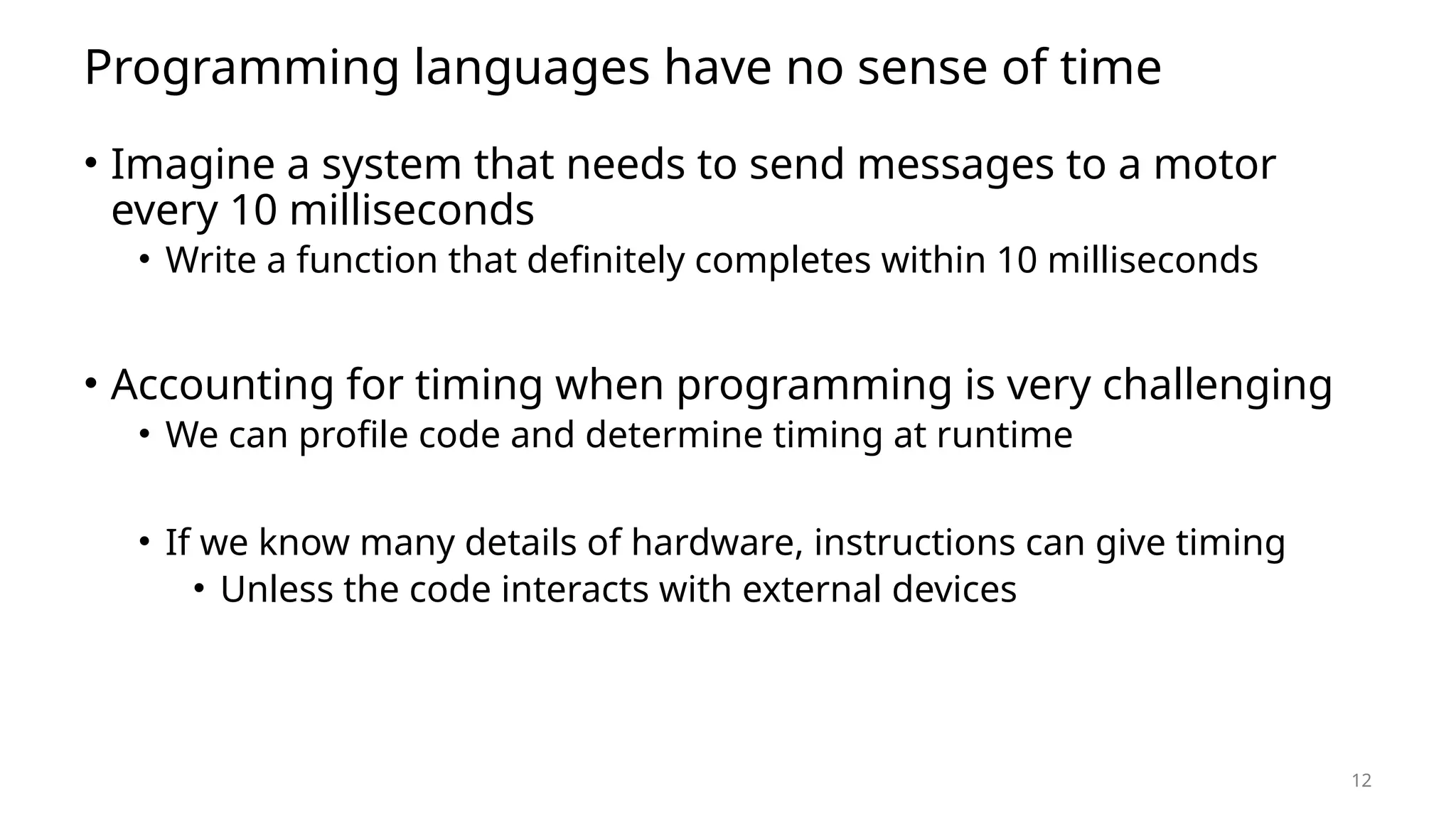 12 Programming languages have no sense of time • Imagine a system that needs to send messages to a motor every 10 milliseconds • Write a function that definitely completes within 10 milliseconds • Accounting for timing when programming is very challenging • We can profile code and determine timing at runtime • If we know many details of hardware, instructions can give timing • Unless the code interacts with external devices 