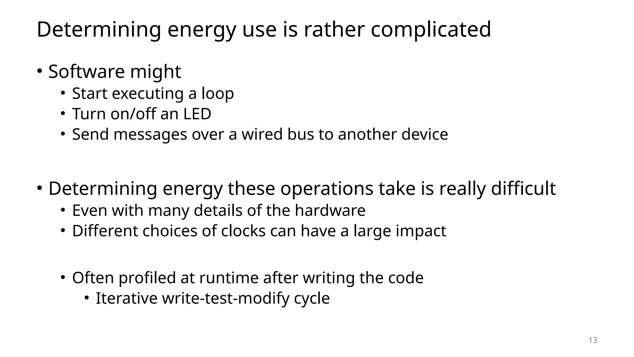 13 Determining energy use is rather complicated • Software might • Start executing a loop • Turn on/off an LED • Send messages over a wired bus to another device • Determining energy these operations take is really difficult • Even with many details of the hardware • Different choices of clocks can have a large impact • Often profiled at runtime after writing the code • Iterative write-test-modify cycle 