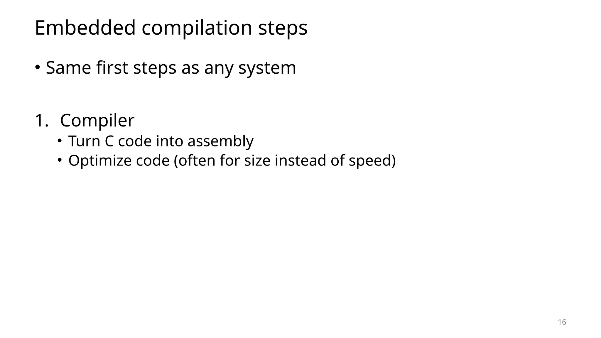 16 Embedded compilation steps • Same first steps as any system 1. Compiler • Turn C code into assembly • Optimize code (often for size instead of speed) 