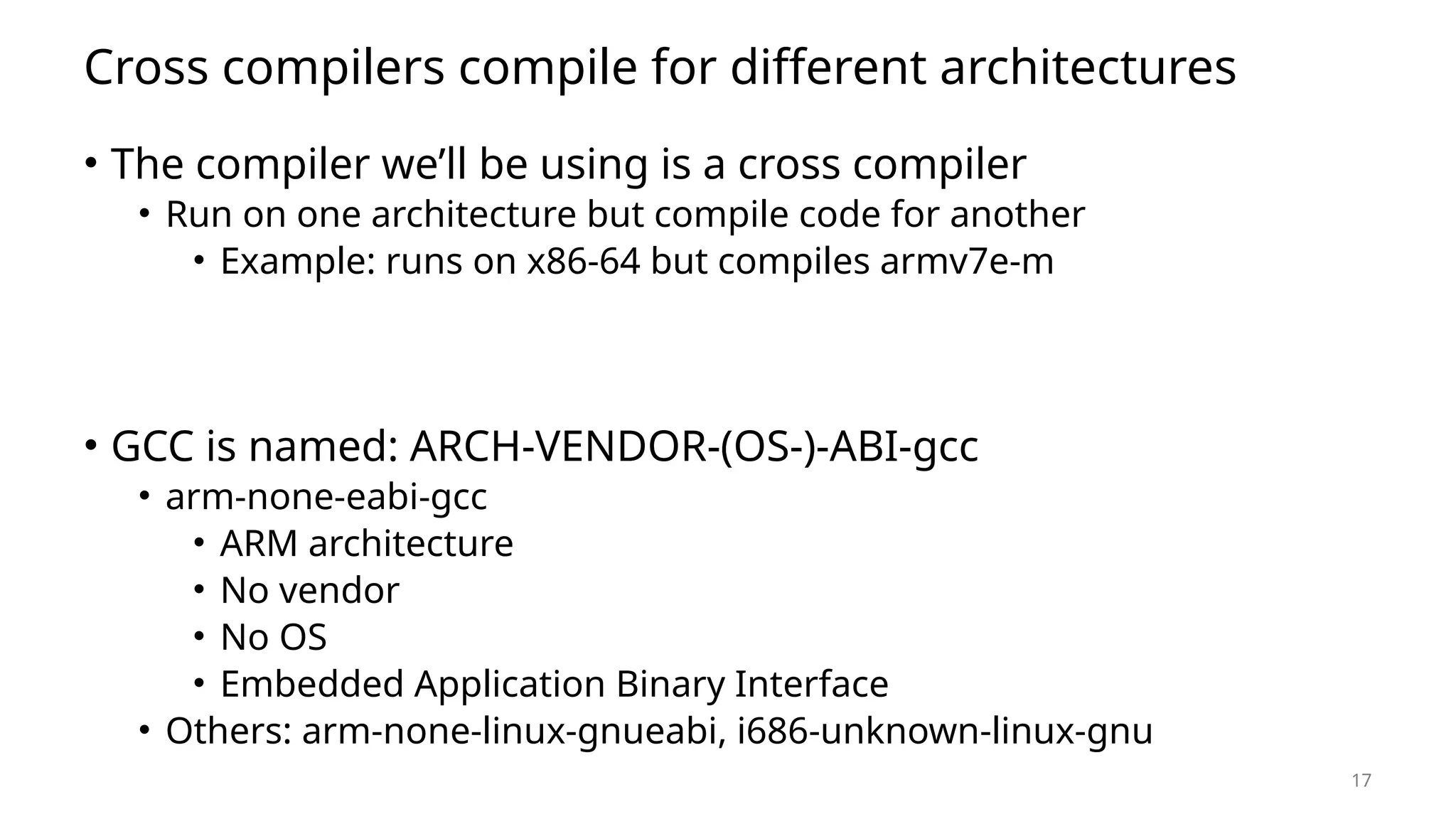 17 Cross compilers compile for different architectures • The compiler we’ll be using is a cross compiler • Run on one architecture but compile code for another • Example: runs on x86-64 but compiles armv7e-m • GCC is named: ARCH-VENDOR-(OS-)-ABI-gcc • arm-none-eabi-gcc • ARM architecture • No vendor • No OS • Embedded Application Binary Interface • Others: arm-none-linux-gnueabi, i686-unknown-linux-gnu 