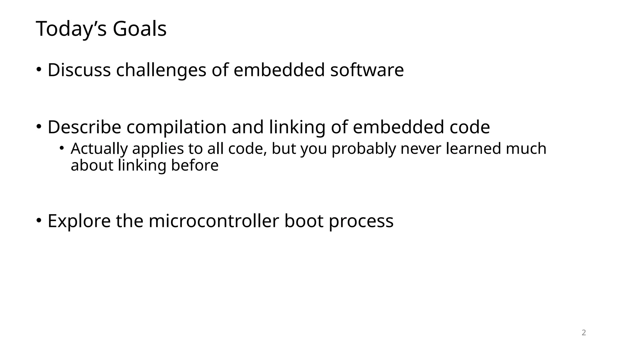 2 Today’s Goals • Discuss challenges of embedded software • Describe compilation and linking of embedded code • Actually applies to all code, but you probably never learned much about linking before • Explore the microcontroller boot process 