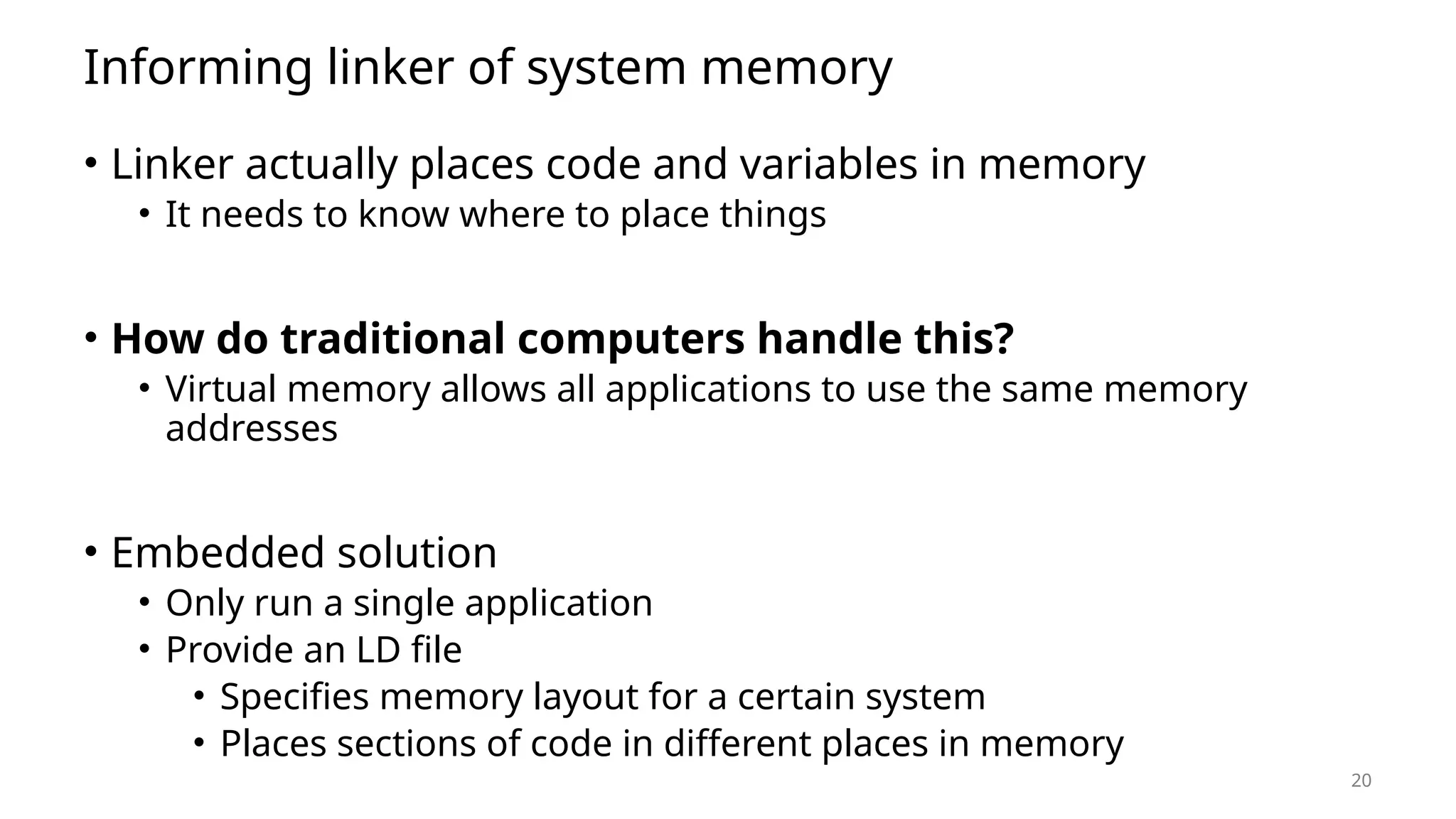 20 Informing linker of system memory • Linker actually places code and variables in memory • It needs to know where to place things • How do traditional computers handle this? • Virtual memory allows all applications to use the same memory addresses • Embedded solution • Only run a single application • Provide an LD file • Specifies memory layout for a certain system • Places sections of code in different places in memory 