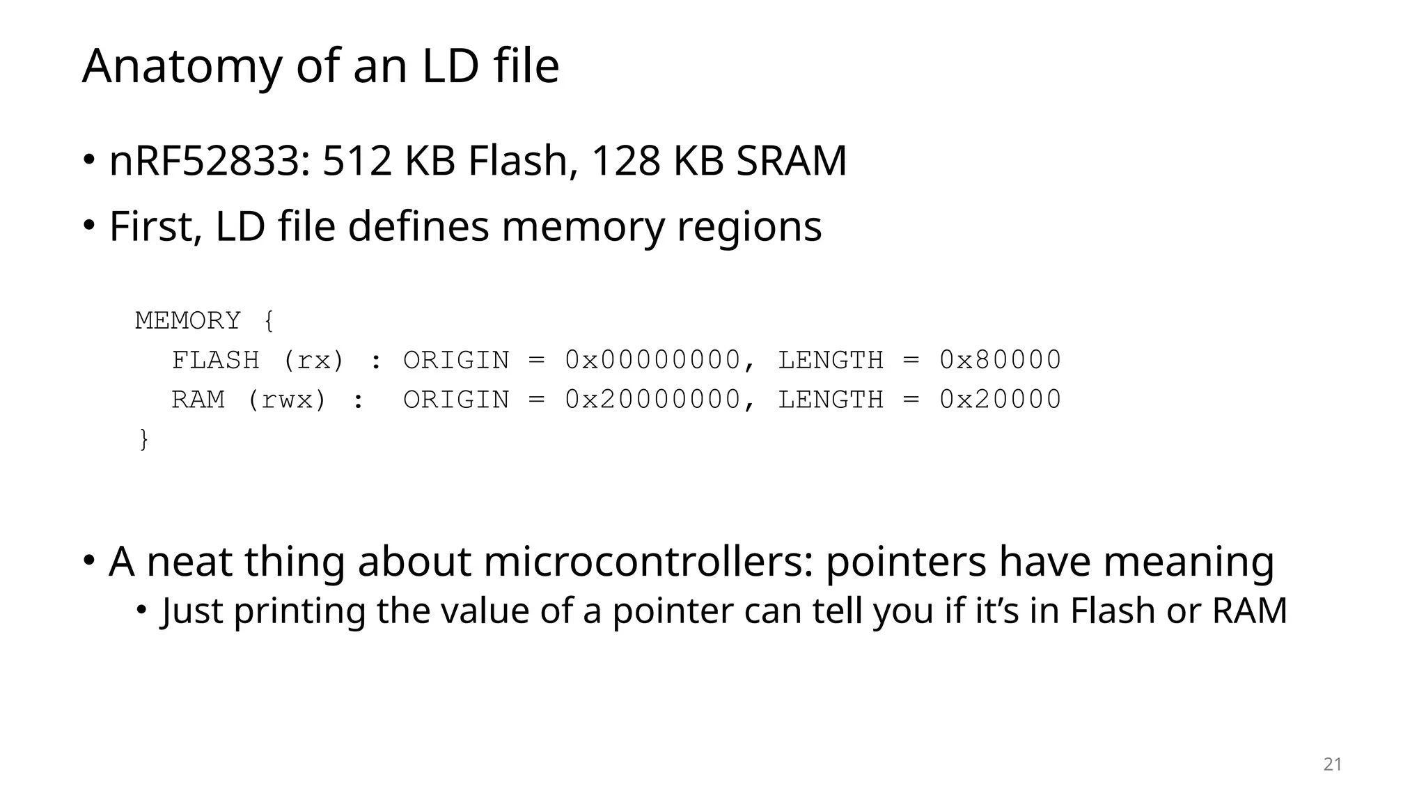 21 Anatomy of an LD file • nRF52833: 512 KB Flash, 128 KB SRAM • First, LD file defines memory regions MEMORY { FLASH (rx) : ORIGIN = 0x00000000, LENGTH = 0x80000 RAM (rwx) : ORIGIN = 0x20000000, LENGTH = 0x20000 } • A neat thing about microcontrollers: pointers have meaning • Just printing the value of a pointer can tell you if it’s in Flash or RAM 