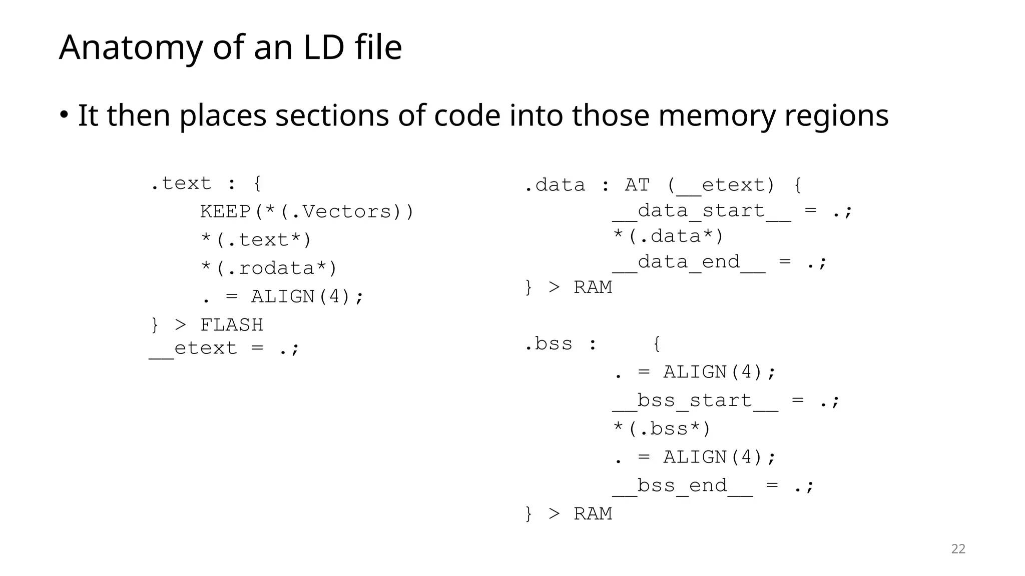 22 Anatomy of an LD file • It then places sections of code into those memory regions .text : { KEEP(*(.Vectors)) *(.text*) *(.rodata*) . = ALIGN(4); } > FLASH __etext = .; .data : AT (__etext) { __data_start__ = .; *(.data*) __data_end__ = .; } > RAM .bss : { . = ALIGN(4); __bss_start__ = .; *(.bss*) . = ALIGN(4); __bss_end__ = .; } > RAM 