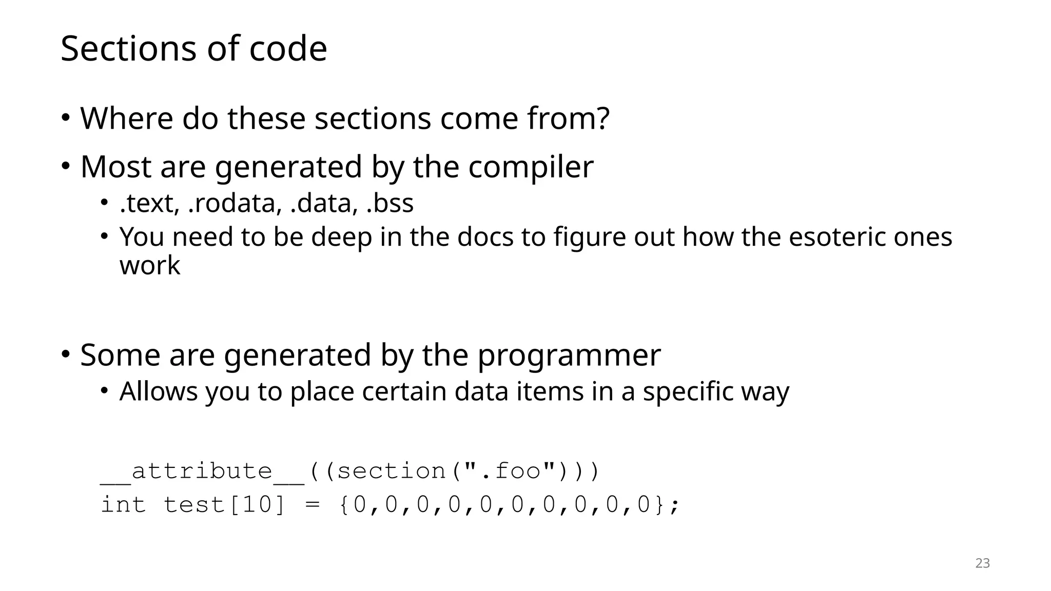 23 Sections of code • Where do these sections come from? • Most are generated by the compiler • .text, .rodata, .data, .bss • You need to be deep in the docs to figure out how the esoteric ones work • Some are generated by the programmer • Allows you to place certain data items in a specific way __attribute__((section(".foo"))) int test[10] = {0,0,0,0,0,0,0,0,0,0}; 