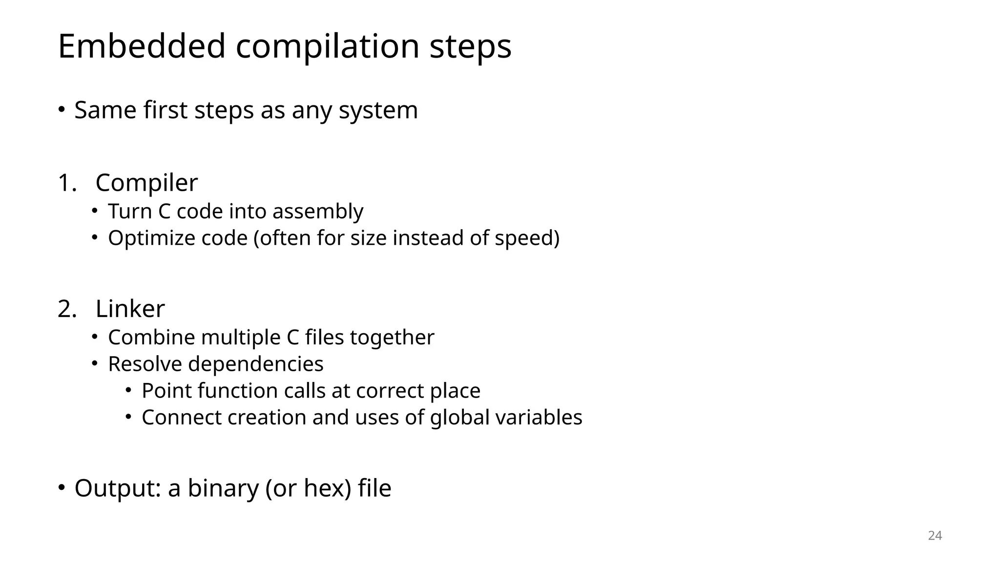 24 Embedded compilation steps • Same first steps as any system 1. Compiler • Turn C code into assembly • Optimize code (often for size instead of speed) 2. Linker • Combine multiple C files together • Resolve dependencies • Point function calls at correct place • Connect creation and uses of global variables • Output: a binary (or hex) file 