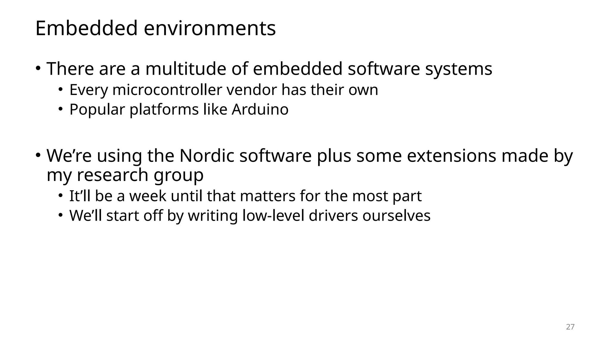 27 Embedded environments • There are a multitude of embedded software systems • Every microcontroller vendor has their own • Popular platforms like Arduino • We’re using the Nordic software plus some extensions made by my research group • It’ll be a week until that matters for the most part • We’ll start off by writing low-level drivers ourselves 