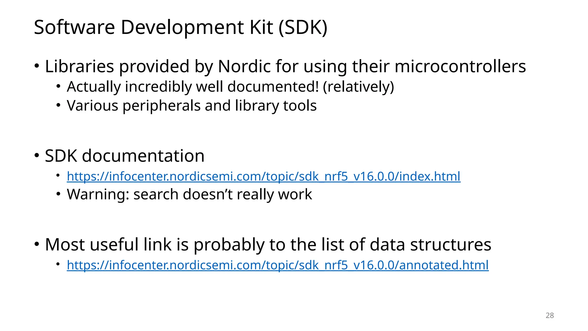 28 Software Development Kit (SDK) • Libraries provided by Nordic for using their microcontrollers • Actually incredibly well documented! (relatively) • Various peripherals and library tools • SDK documentation • https://infocenter.nordicsemi.com/topic/sdk_nrf5_v16.0.0/index.html • Warning: search doesn’t really work • Most useful link is probably to the list of data structures • https://infocenter.nordicsemi.com/topic/sdk_nrf5_v16.0.0/annotated.html 
