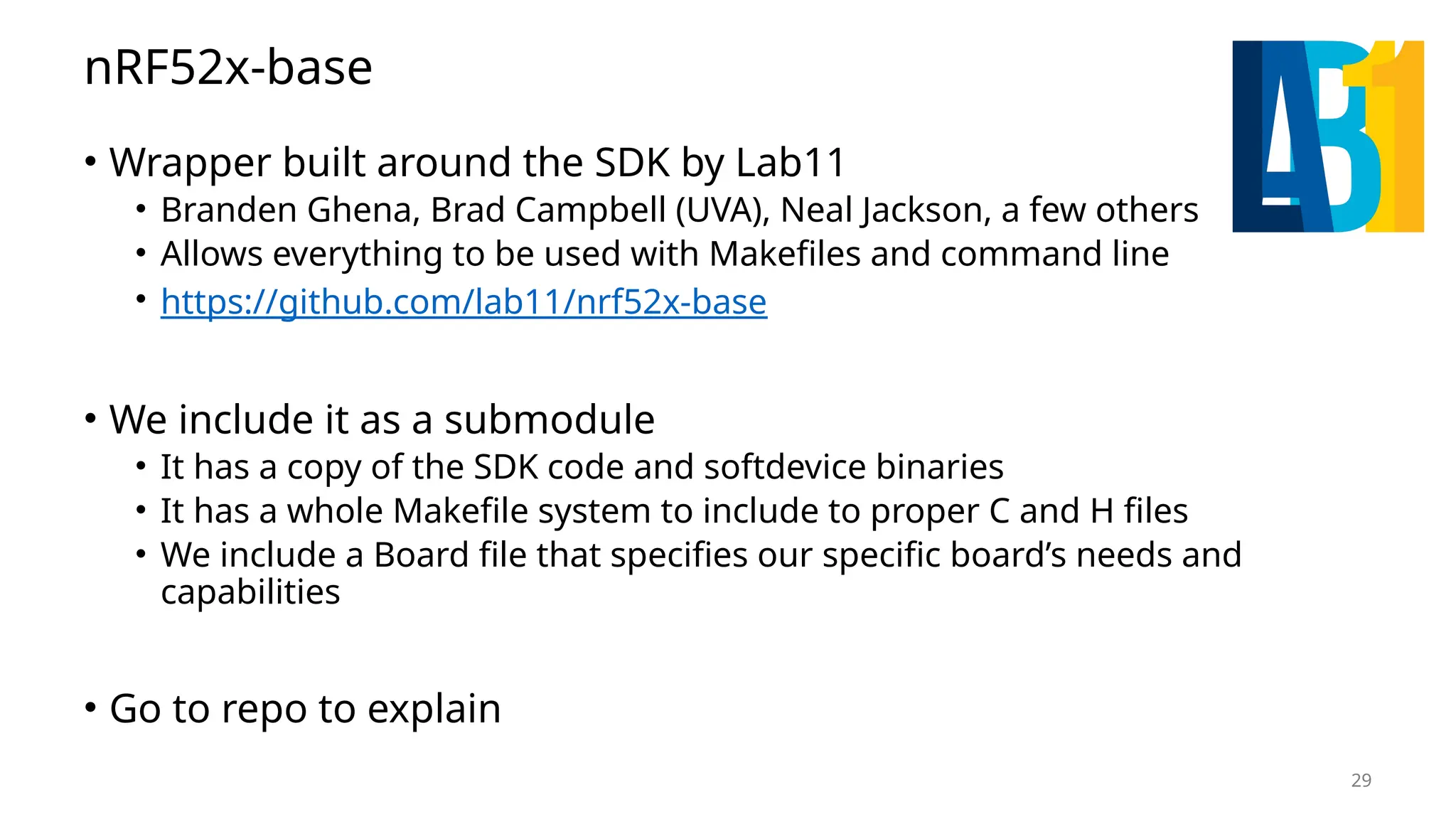 29 nRF52x-base • Wrapper built around the SDK by Lab11 • Branden Ghena, Brad Campbell (UVA), Neal Jackson, a few others • Allows everything to be used with Makefiles and command line • https://github.com/lab11/nrf52x-base • We include it as a submodule • It has a copy of the SDK code and softdevice binaries • It has a whole Makefile system to include to proper C and H files • We include a Board file that specifies our specific board’s needs and capabilities • Go to repo to explain 