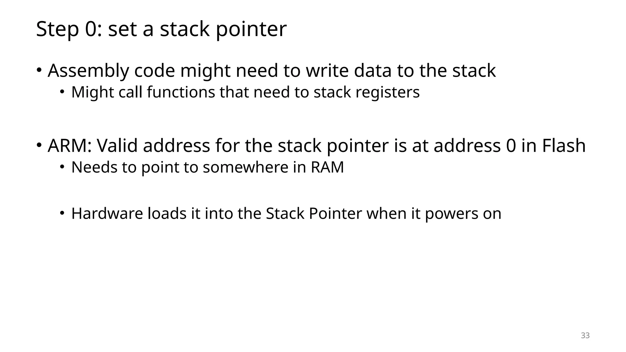 33 Step 0: set a stack pointer • Assembly code might need to write data to the stack • Might call functions that need to stack registers • ARM: Valid address for the stack pointer is at address 0 in Flash • Needs to point to somewhere in RAM • Hardware loads it into the Stack Pointer when it powers on 