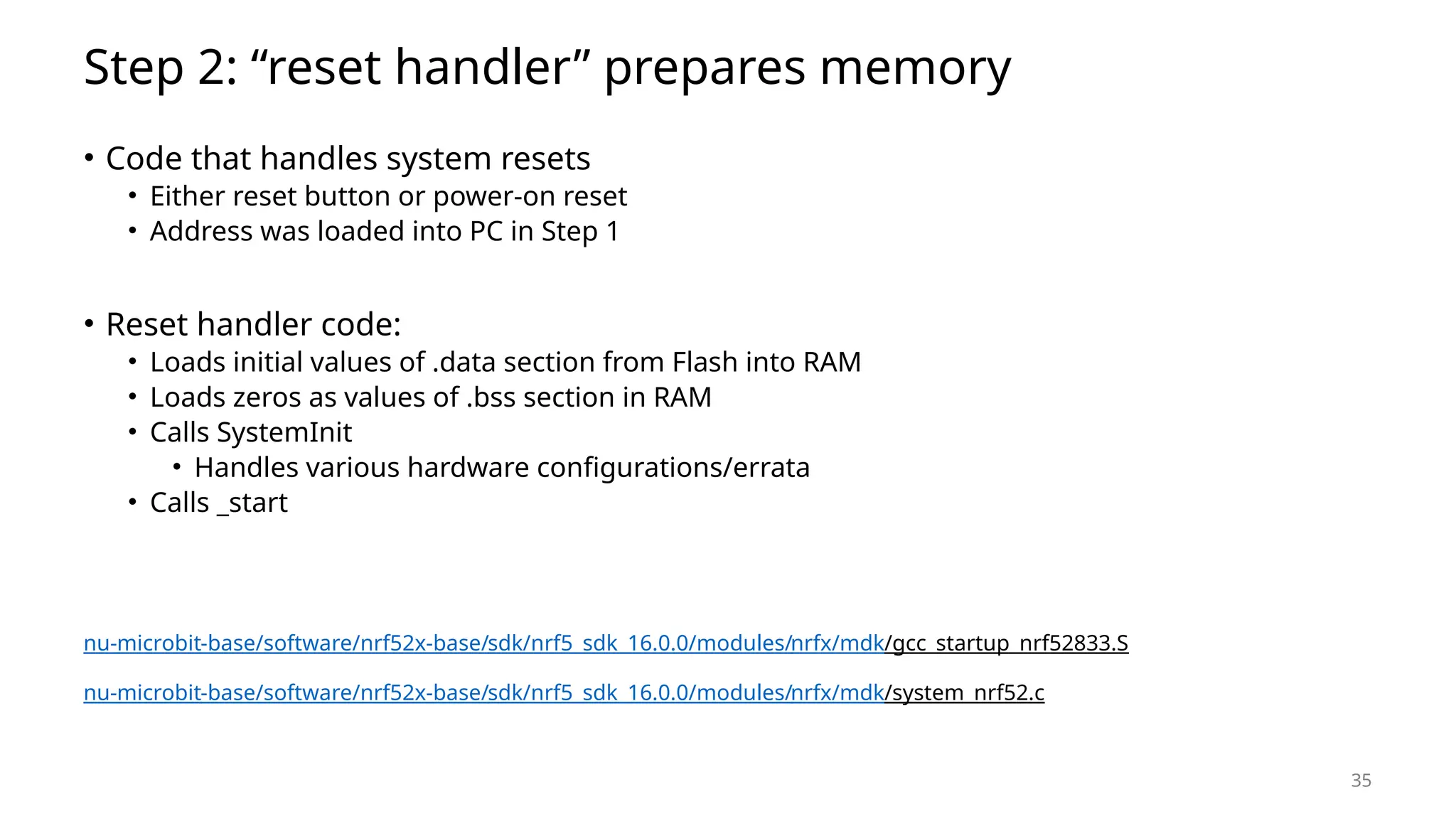 35 Step 2: “reset handler” prepares memory • Code that handles system resets • Either reset button or power-on reset • Address was loaded into PC in Step 1 • Reset handler code: • Loads initial values of .data section from Flash into RAM • Loads zeros as values of .bss section in RAM • Calls SystemInit • Handles various hardware configurations/errata • Calls _start nu-microbit-base/software/nrf52x-base/sdk/nrf5_sdk_16.0.0/modules/nrfx/mdk/gcc_startup_nrf52833.S nu-microbit-base/software/nrf52x-base/sdk/nrf5_sdk_16.0.0/modules/nrfx/mdk/system_nrf52.c 