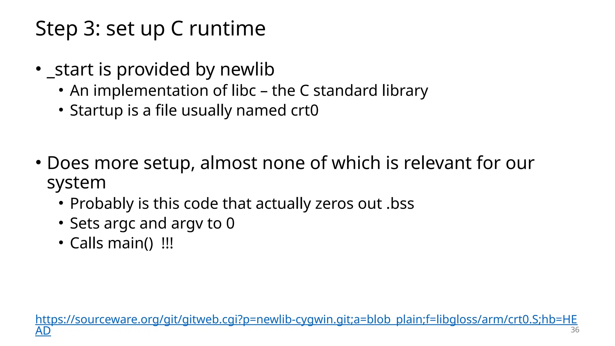 36 Step 3: set up C runtime • _start is provided by newlib • An implementation of libc – the C standard library • Startup is a file usually named crt0 • Does more setup, almost none of which is relevant for our system • Probably is this code that actually zeros out .bss • Sets argc and argv to 0 • Calls main() !!! https://sourceware.org/git/gitweb.cgi?p=newlib-cygwin.git;a=blob_plain;f=libgloss/arm/crt0.S;hb=HE AD 