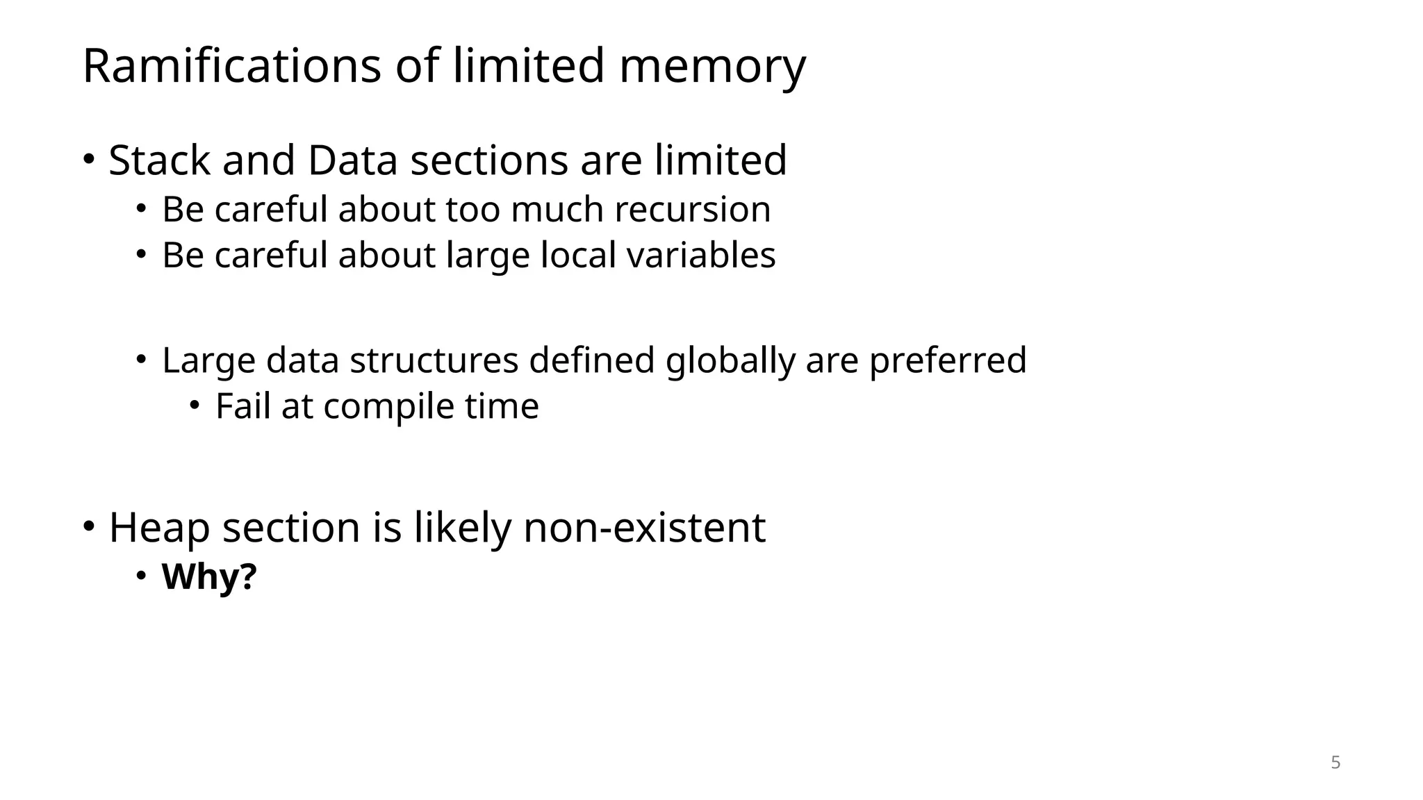 5 Ramifications of limited memory • Stack and Data sections are limited • Be careful about too much recursion • Be careful about large local variables • Large data structures defined globally are preferred • Fail at compile time • Heap section is likely non-existent • Why? 