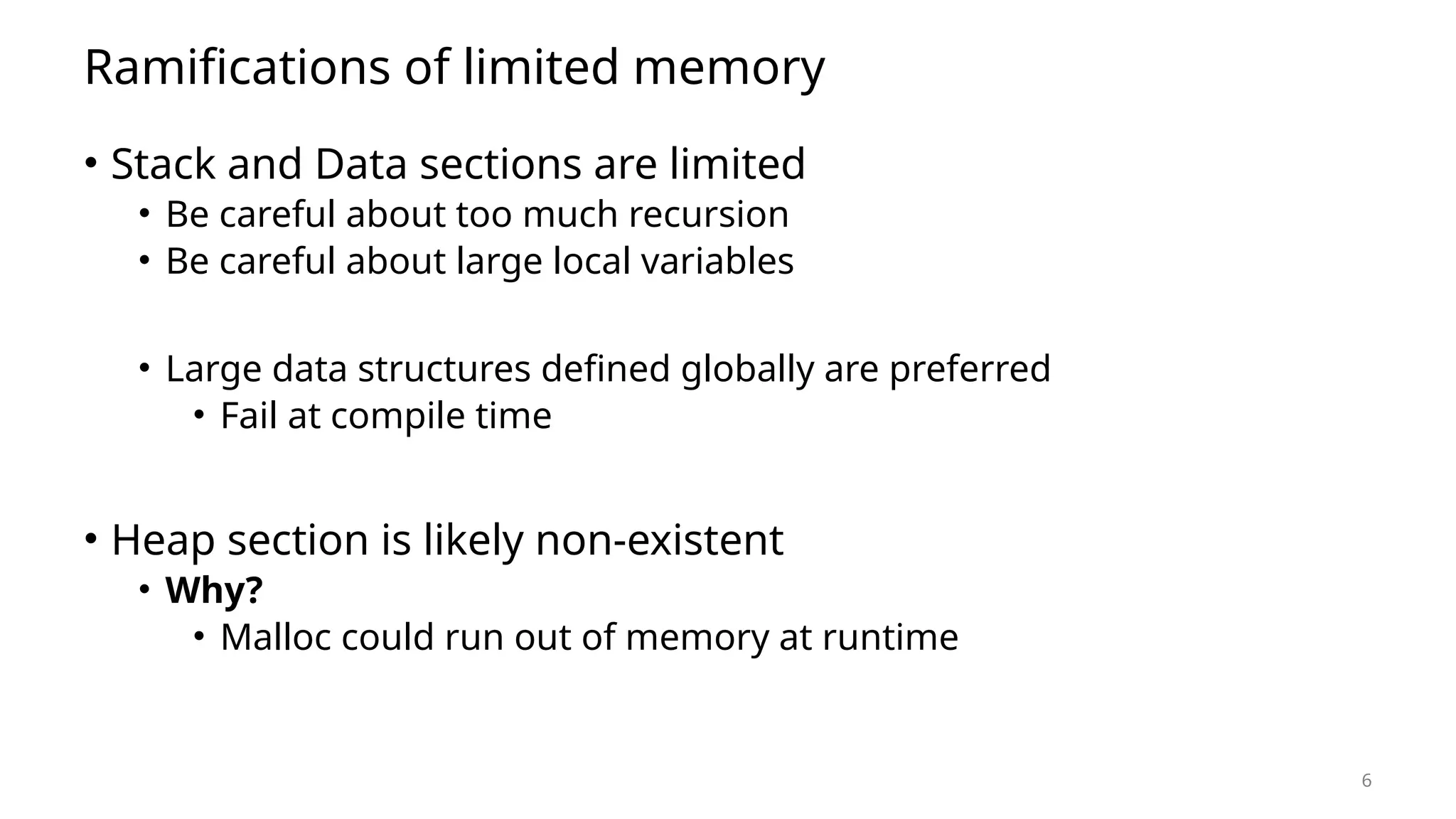 6 Ramifications of limited memory • Stack and Data sections are limited • Be careful about too much recursion • Be careful about large local variables • Large data structures defined globally are preferred • Fail at compile time • Heap section is likely non-existent • Why? • Malloc could run out of memory at runtime 