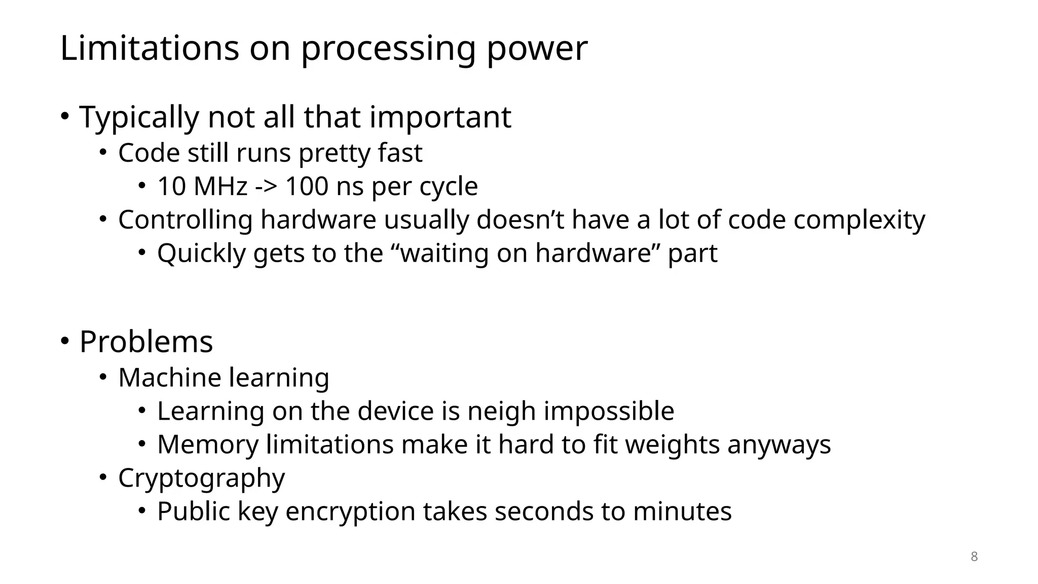 8 Limitations on processing power • Typically not all that important • Code still runs pretty fast • 10 MHz -> 100 ns per cycle • Controlling hardware usually doesn’t have a lot of code complexity • Quickly gets to the “waiting on hardware” part • Problems • Machine learning • Learning on the device is neigh impossible • Memory limitations make it hard to fit weights anyways • Cryptography • Public key encryption takes seconds to minutes 