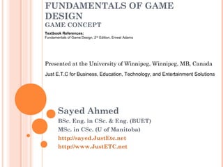 FUNDAMENTALS OF GAME
DESIGN
GAME CONCEPT
Sayed Ahmed
BSc. Eng. in CSc. & Eng. (BUET)
MSc. in CSc. (U of Manitoba)
http://sayed.JustEtc.net
http://www.JustETC.net
Presented at the University of Winnipeg, Winnipeg, MB, Canada
Just E.T.C for Business, Education, Technology, and Entertainment Solutions
Textbook References:
Fundamentals of Game Design, 2nd
Edition, Ernest Adams
 