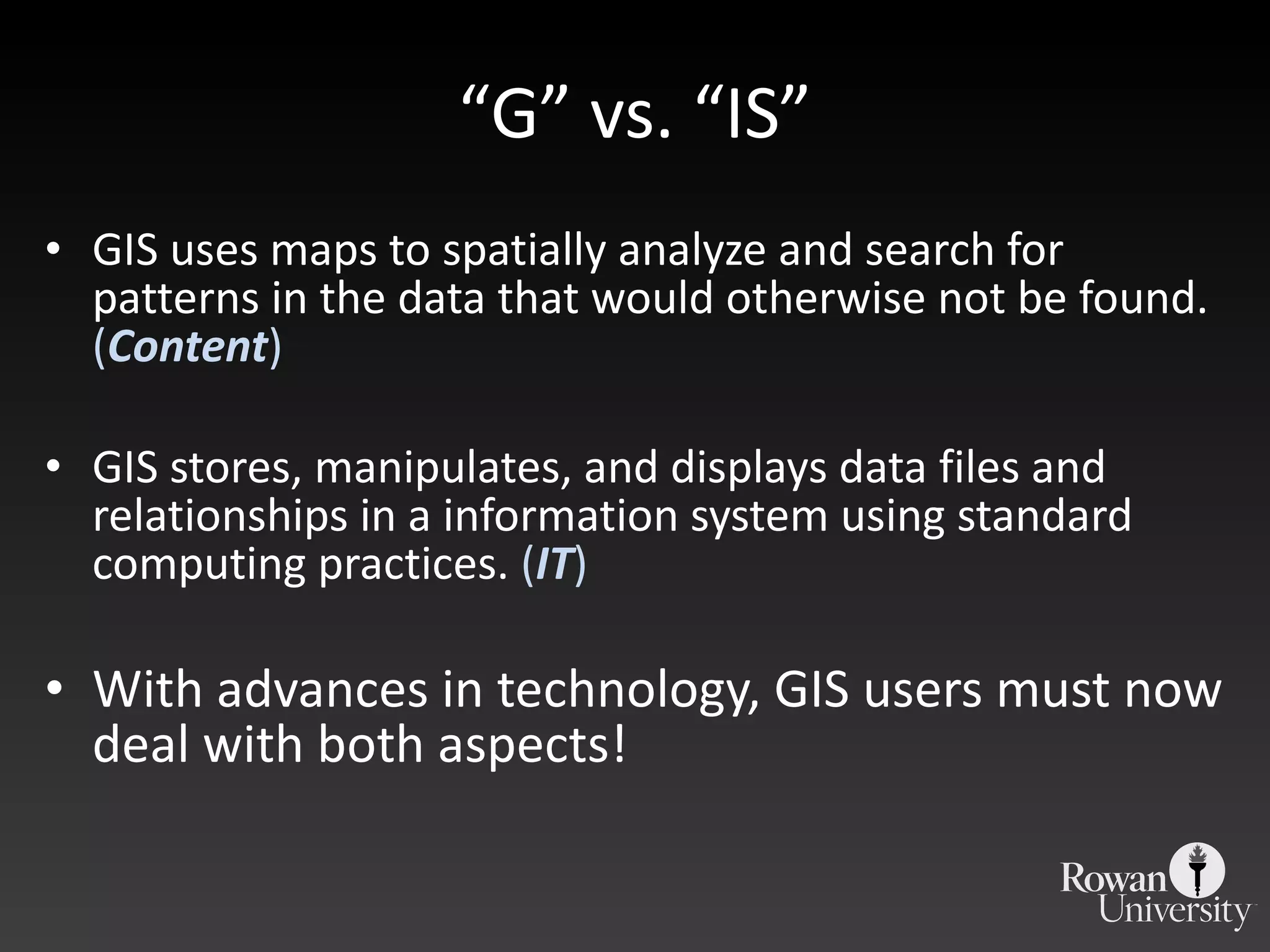 “ G” vs. “IS” GIS uses maps to spatially analyze and search for patterns in the data that would otherwise not be found.  ( Content ) GIS stores, manipulates, and displays data files and relationships in a information system using standard computing practices.  ( IT ) With advances in technology, GIS users must now deal with both aspects! 