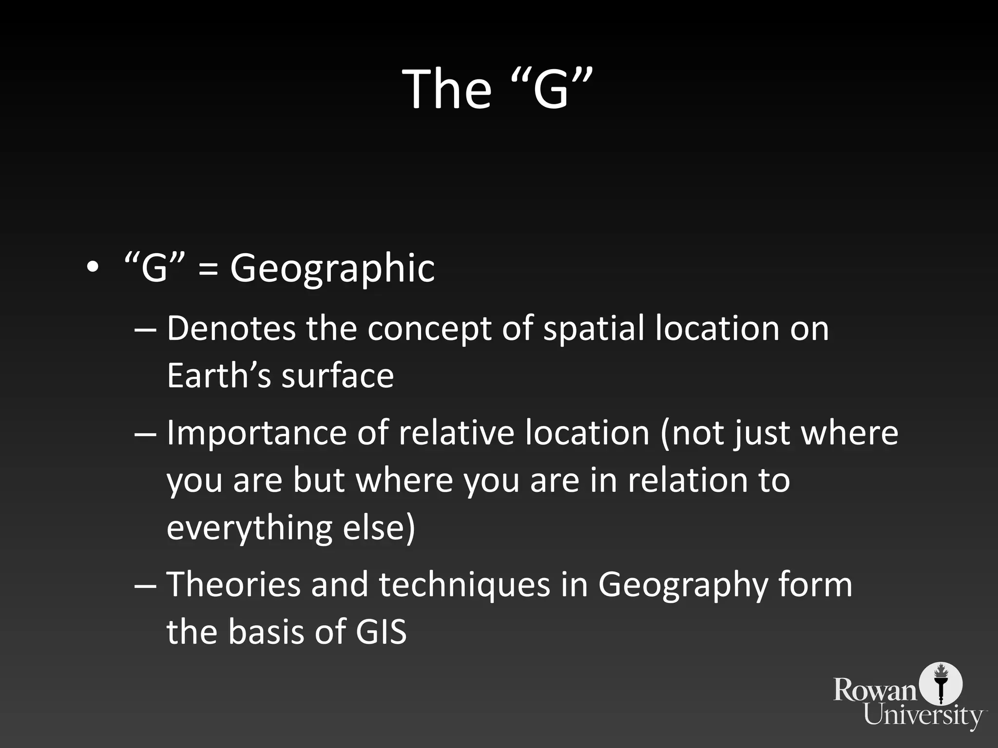 The  “G” “ G” = Geographic Denotes the concept of spatial location on Earth ’s surface Importance of relative location (not just where you are but where you are in relation to everything else) Theories and techniques in Geography form the basis of GIS 