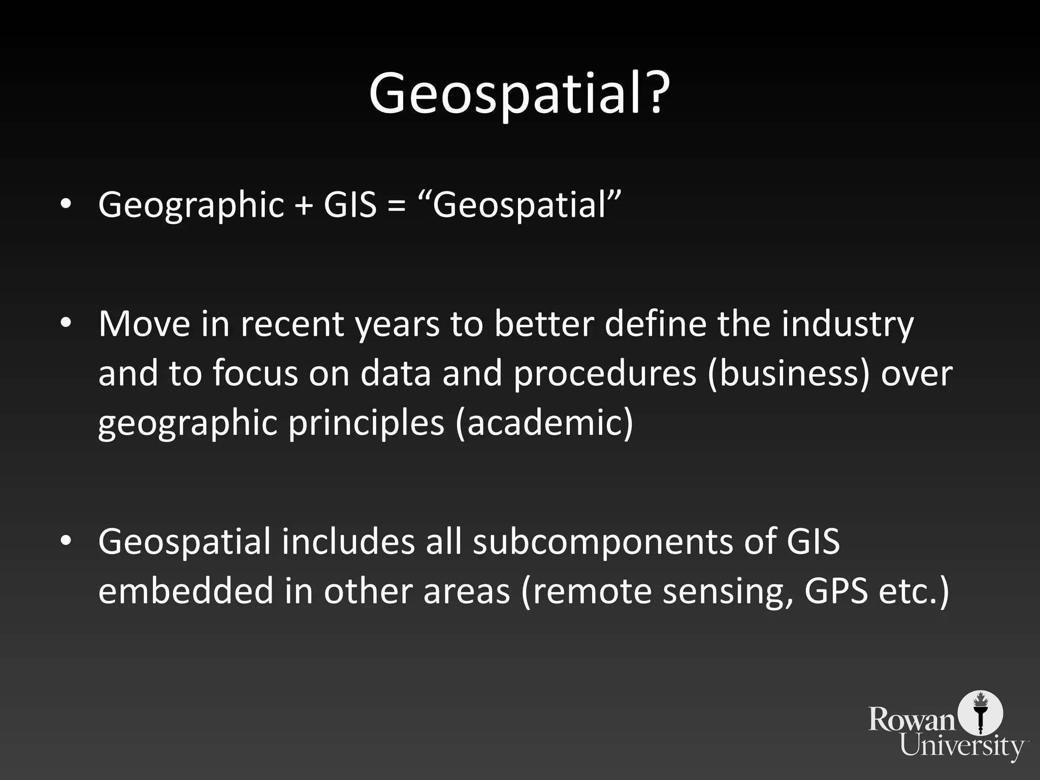 Geospatial? Geographic + GIS =  “Geospatial” Move in recent years to better define the industry and to focus on data and procedures (business) over geographic principles (academic) Geospatial includes all subcomponents of GIS embedded in other areas (remote sensing, GPS etc.) 