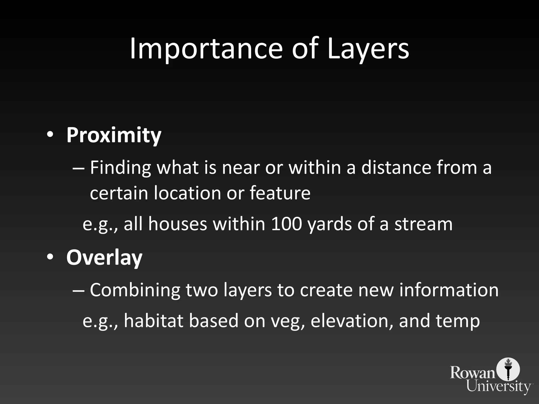 Importance of Layers Proximity Finding what is near or within a distance from a certain location or feature e.g., all houses within 100 yards of a stream Overlay Combining two layers to create new information e.g., habitat based on veg, elevation, and temp 