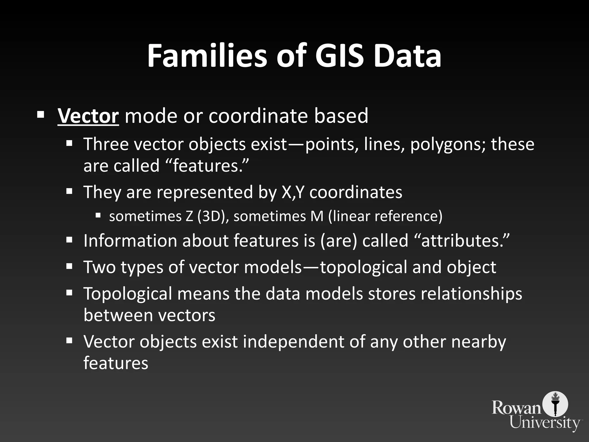 Families of GIS Data Vector  mode or coordinate based Three vector objects exist—points, lines, polygons; these are called  “features.” They are represented by X,Y coordinates sometimes Z (3D), sometimes M (linear reference) Information about features is (are) called  “attributes.” Two types of vector models—topological and object Topological means the data models stores relationships between vectors Vector objects exist independent of any other nearby features 