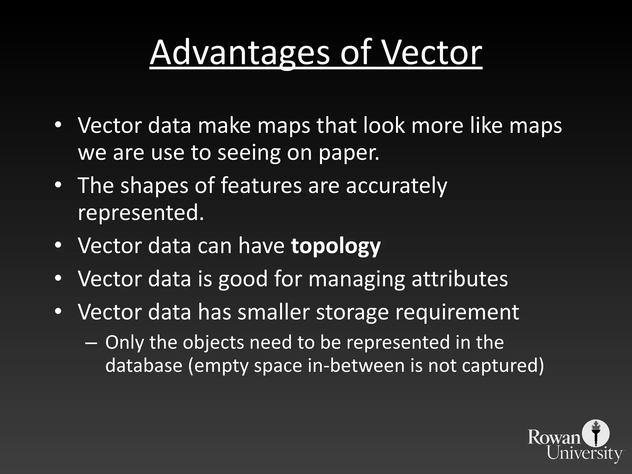 Advantages of Vector Vector data make maps that look more like maps we are use to seeing on paper. The shapes of features are accurately represented. Vector data can have  topology Vector data is good for managing attributes Vector data has smaller storage requirement Only the objects need to be represented in the database (empty space in-between is not captured) 