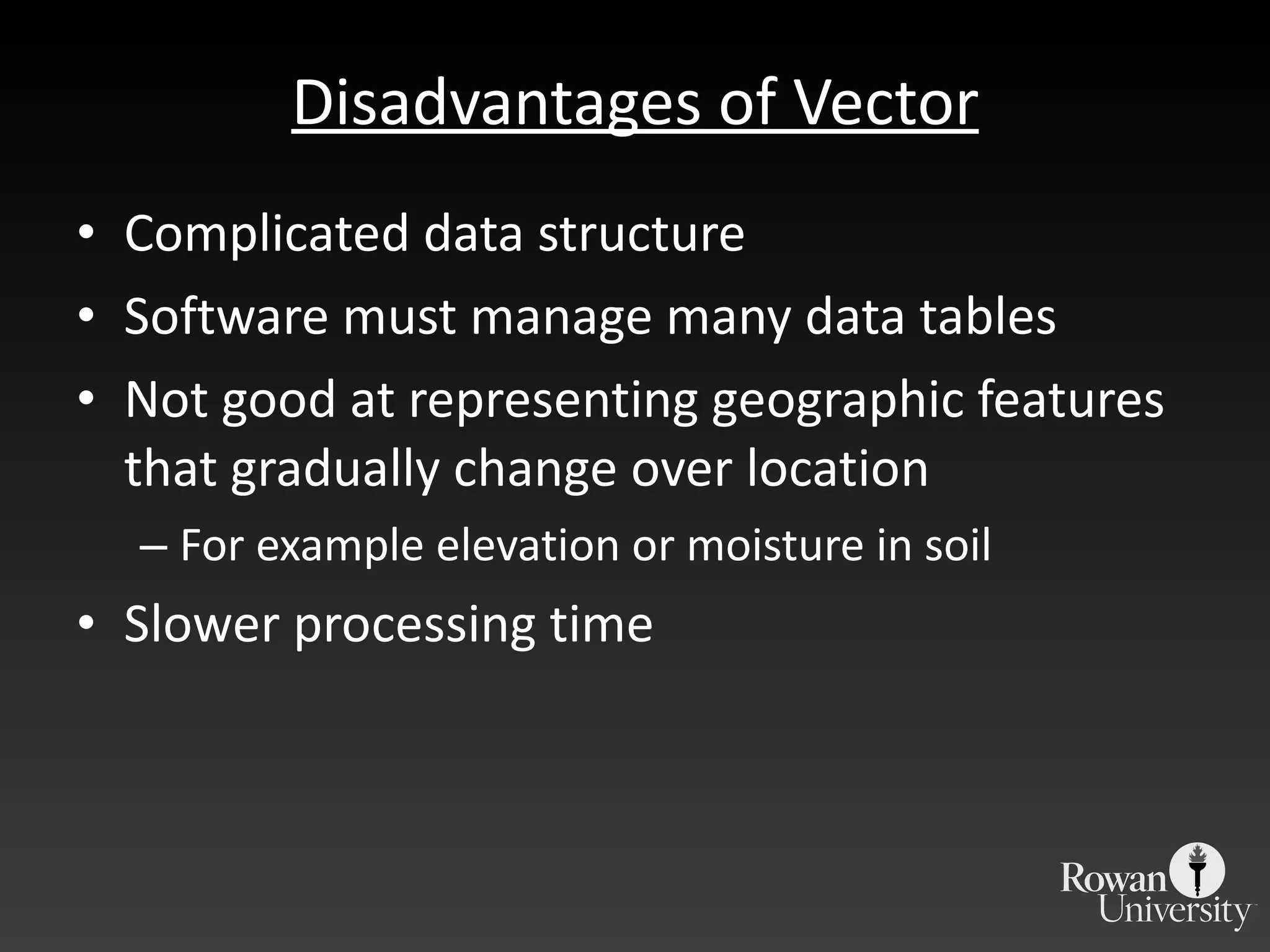 Disadvantages of Vector Complicated data structure Software must manage many data tables Not good at representing geographic features that gradually change over location For example elevation or moisture in soil Slower processing time 